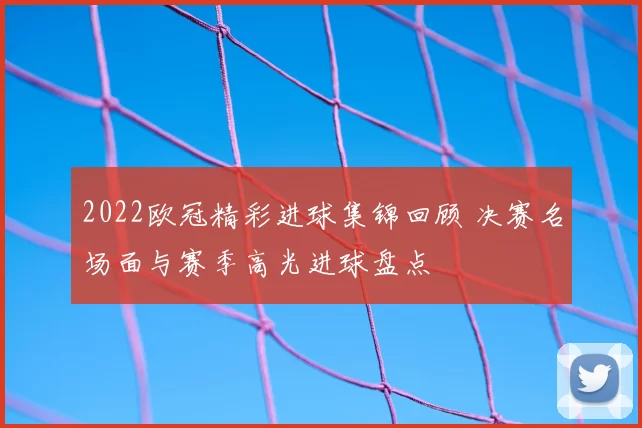 2022欧冠精彩进球集锦回顾 决赛名场面与赛季高光进球盘点
