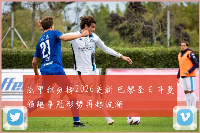法甲积分榜2026更新 巴黎圣日耳曼领跑争冠形势再起波澜