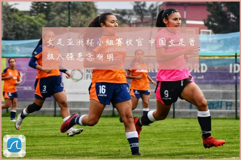 女足亚洲杯小组赛收官 中国女足晋级八强悬念渐明