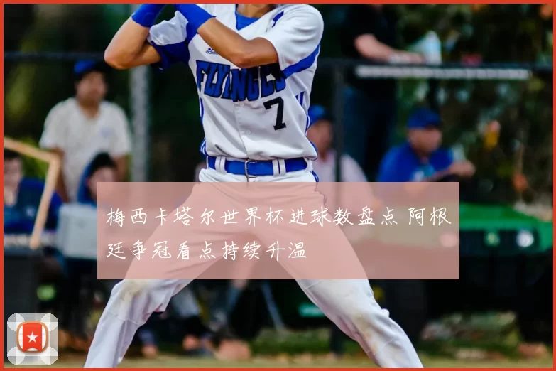 梅西卡塔尔世界杯进球数盘点 阿根廷争冠看点持续升温