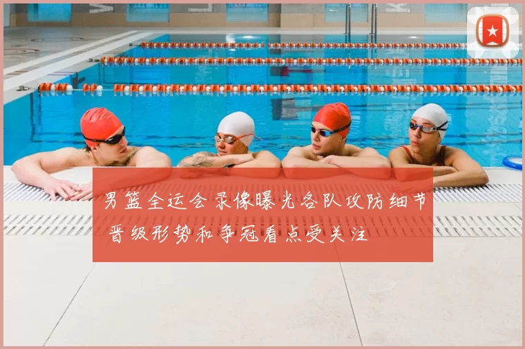 男篮全运会录像曝光各队攻防细节 晋级形势和争冠看点受关注