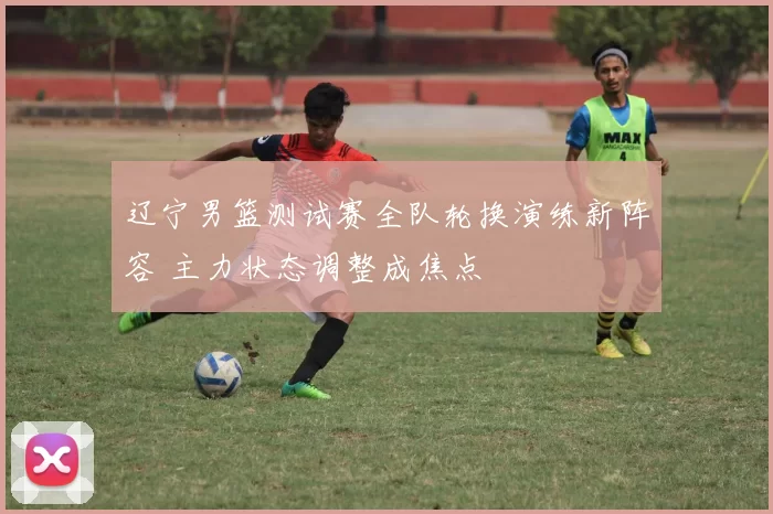 辽宁男篮测试赛全队轮换演练新阵容 主力状态调整成焦点