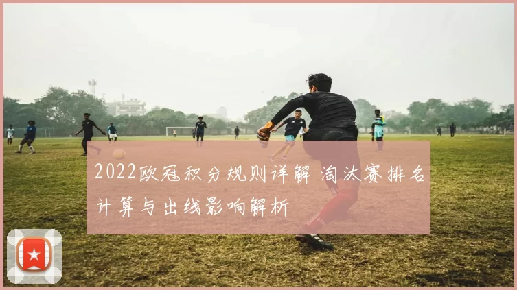 2022欧冠积分规则详解 淘汰赛排名计算与出线影响解析
