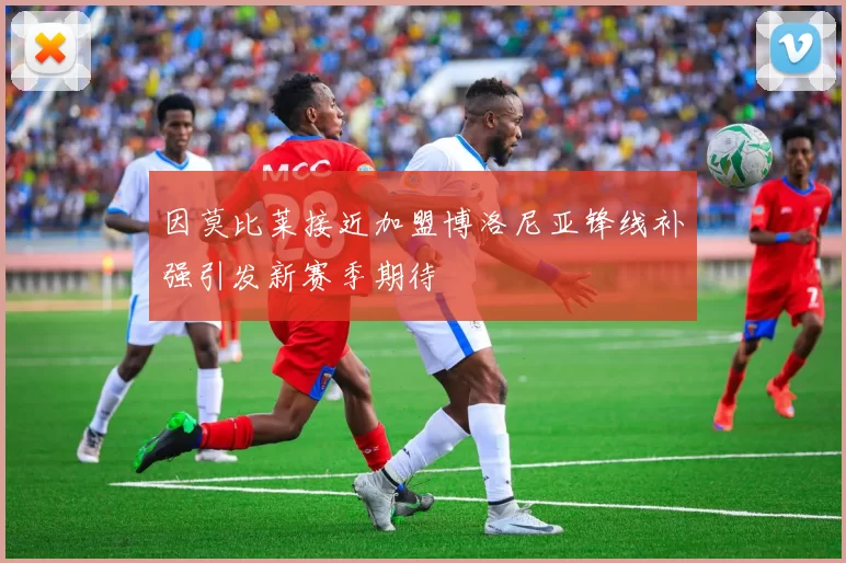 因莫比莱接近加盟博洛尼亚锋线补强引发新赛季期待