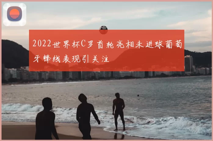 2022世界杯C罗首轮亮相未进球葡萄牙锋线表现引关注