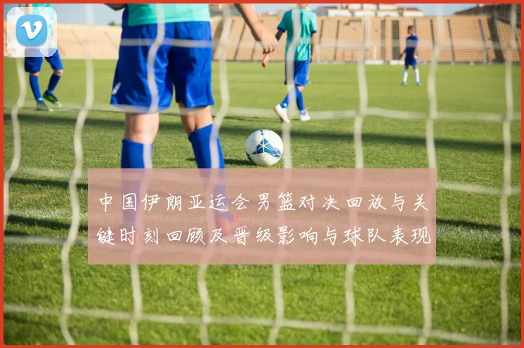中国伊朗亚运会男篮对决回放与关键时刻回顾及晋级影响与球队表现分析