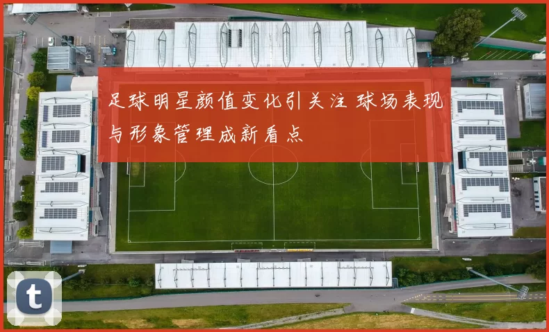 足球明星颜值变化引关注 球场表现与形象管理成新看点