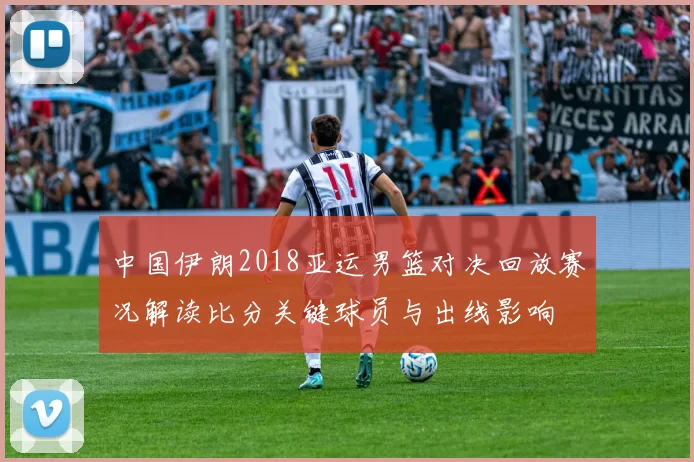 中国伊朗2018亚运男篮对决回放赛况解读比分关键球员与出线影响