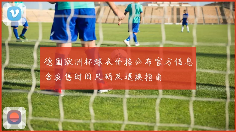 德国欧洲杯球衣价格公布官方信息含发售时间尺码及退换指南