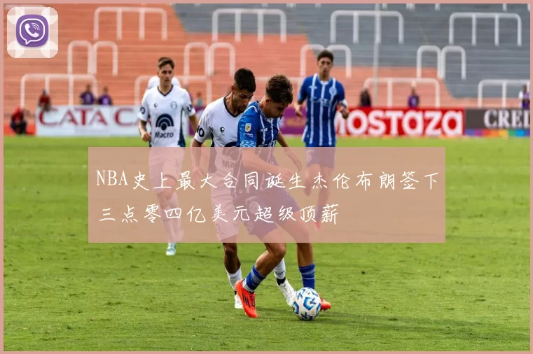 NBA史上最大合同诞生杰伦布朗签下三点零四亿美元超级顶薪