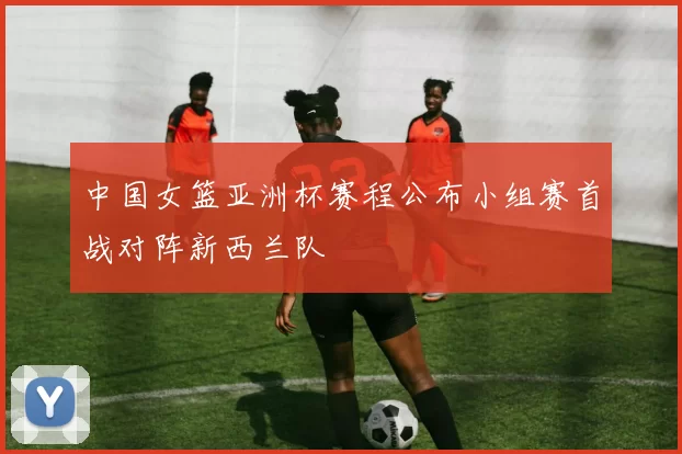 中国女篮亚洲杯赛程公布小组赛首战对阵新西兰队