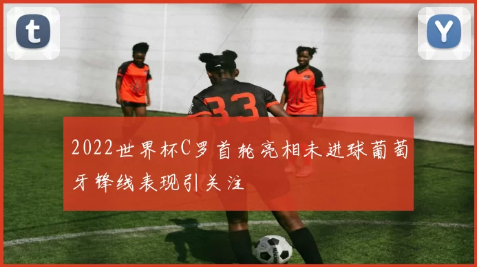 2022世界杯C罗首轮亮相未进球葡萄牙锋线表现引关注