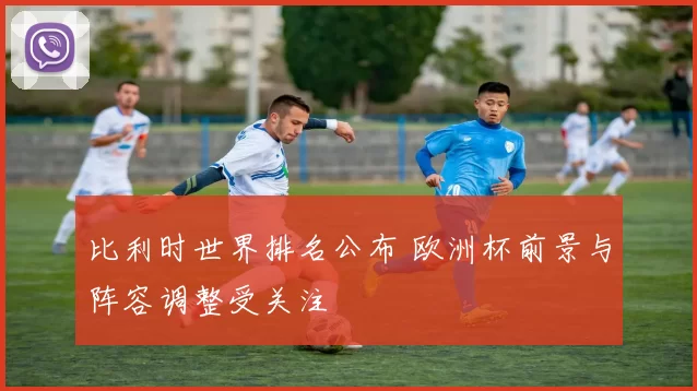 比利时世界排名公布 欧洲杯前景与阵容调整受关注