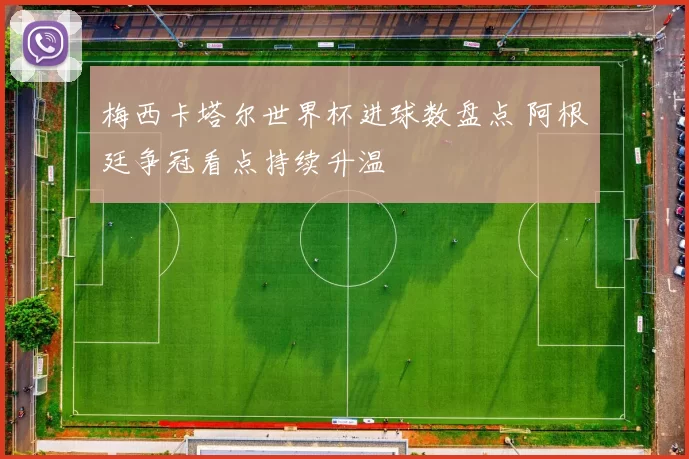 梅西卡塔尔世界杯进球数盘点 阿根廷争冠看点持续升温