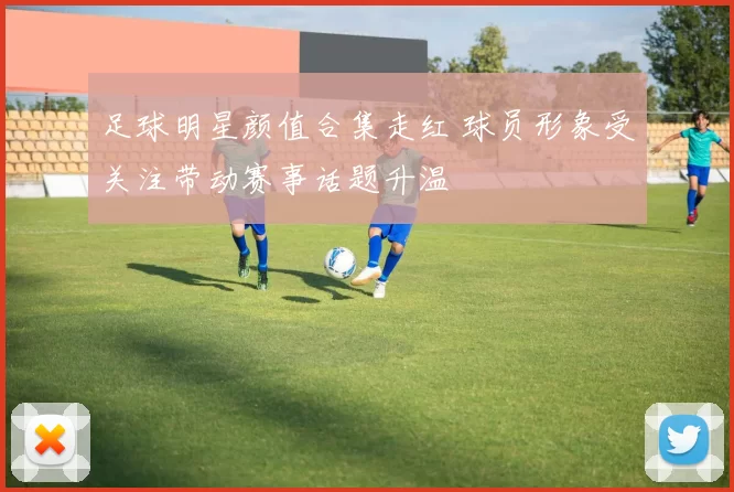 足球明星颜值合集走红 球员形象受关注带动赛事话题升温