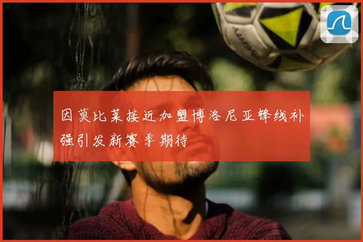 因莫比莱接近加盟博洛尼亚锋线补强引发新赛季期待