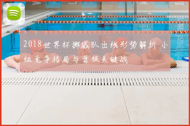 2018世界杯挪威队出线形势解析 小组竞争格局与晋级关键战