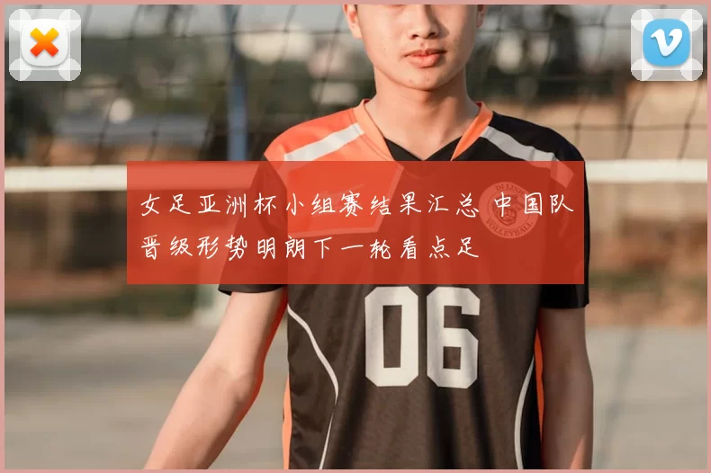 女足亚洲杯小组赛结果汇总 中国队晋级形势明朗下一轮看点足