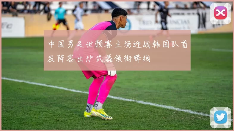 中国男足世预赛主场迎战韩国队首发阵容出炉武磊领衔锋线
