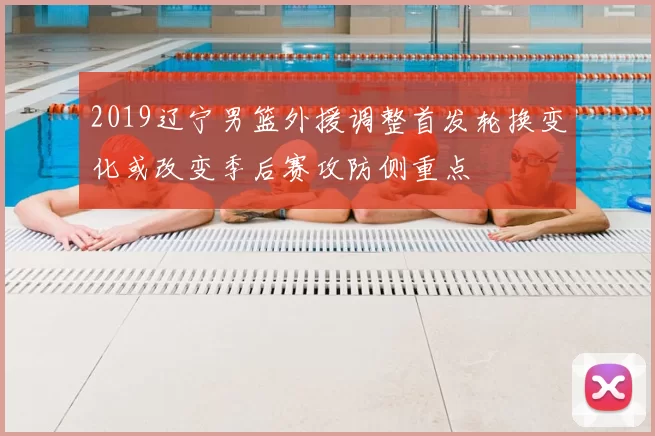 2019辽宁男篮外援调整首发轮换变化或改变季后赛攻防侧重点