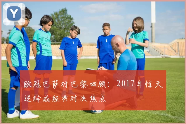 欧冠巴萨对巴黎回顾：2017年惊天逆转成经典对决焦点