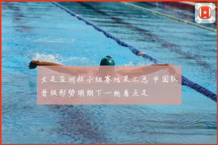 女足亚洲杯小组赛结果汇总 中国队晋级形势明朗下一轮看点足