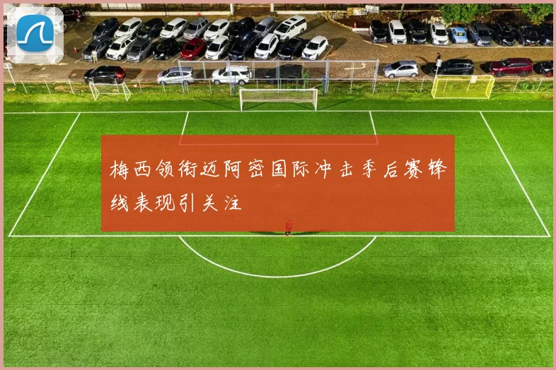 梅西领衔迈阿密国际冲击季后赛锋线表现引关注