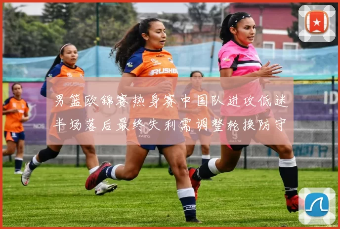 男篮欧锦赛热身赛中国队进攻低迷半场落后最终失利需调整轮换防守