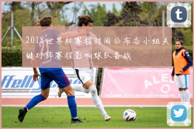2018世界杯赛程时间公布各小组关键对阵赛程影响球队备战