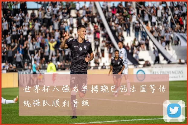 世界杯八强名单揭晓巴西法国等传统强队顺利晋级