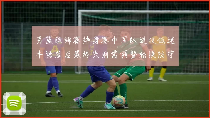 男篮欧锦赛热身赛中国队进攻低迷半场落后最终失利需调整轮换防守