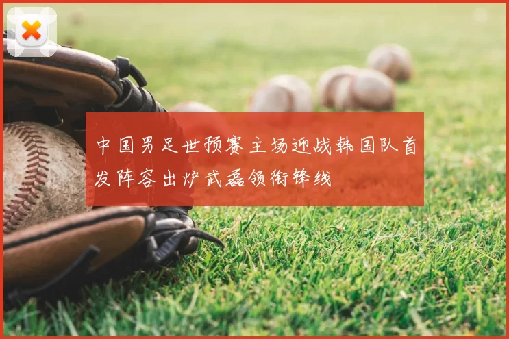 中国男足世预赛主场迎战韩国队首发阵容出炉武磊领衔锋线