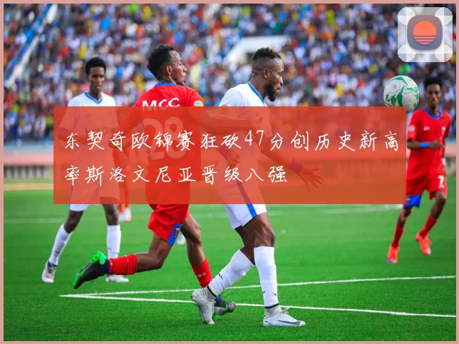 东契奇欧锦赛狂砍47分创历史新高率斯洛文尼亚晋级八强