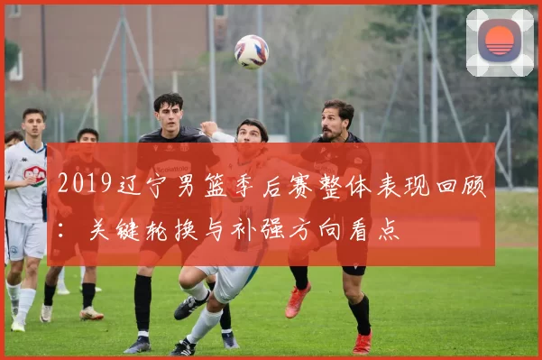 2019辽宁男篮季后赛整体表现回顾：关键轮换与补强方向看点