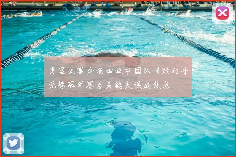 男篮决赛全场回放中国队惜败对手无缘冠军赛后关键失误成焦点