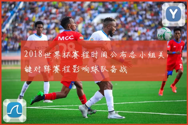 2018世界杯赛程时间公布各小组关键对阵赛程影响球队备战
