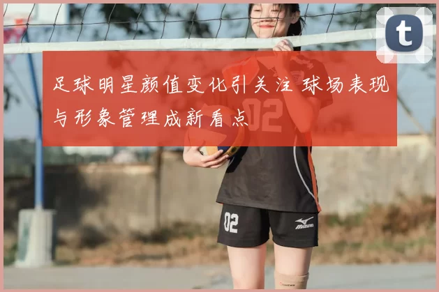 足球明星颜值变化引关注 球场表现与形象管理成新看点