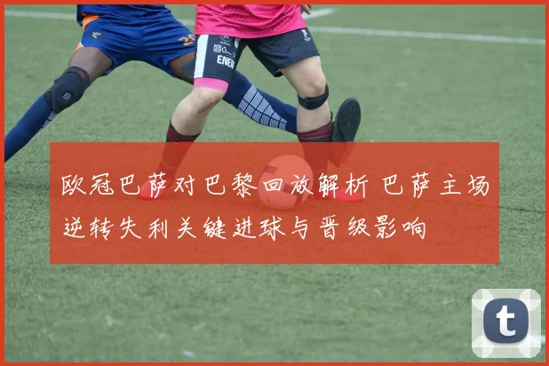 欧冠巴萨对巴黎回放解析 巴萨主场逆转失利关键进球与晋级影响