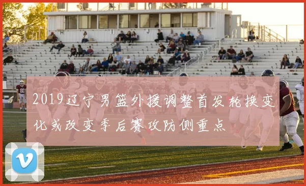 2019辽宁男篮外援调整首发轮换变化或改变季后赛攻防侧重点