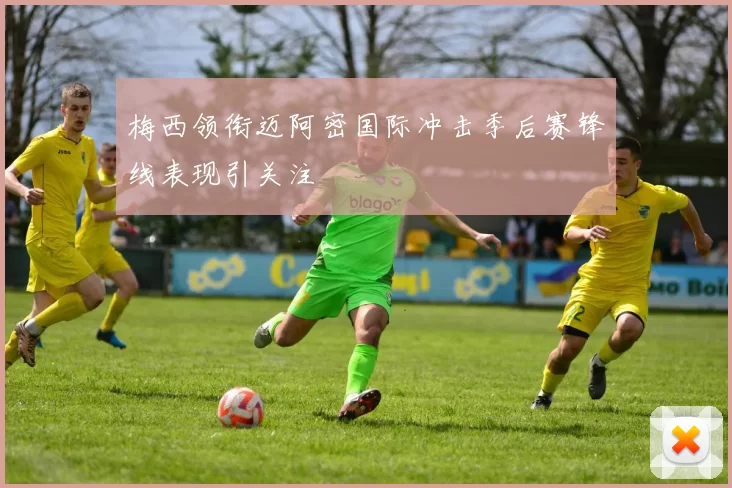 梅西领衔迈阿密国际冲击季后赛锋线表现引关注