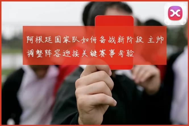 阿根廷国家队如何备战新阶段 主帅调整阵容迎接关键赛事考验