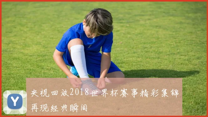 央视回放2018世界杯赛事精彩集锦再现经典瞬间
