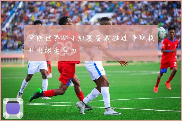 伊朗世界杯小组赛备战推进 争取提升出线竞争力