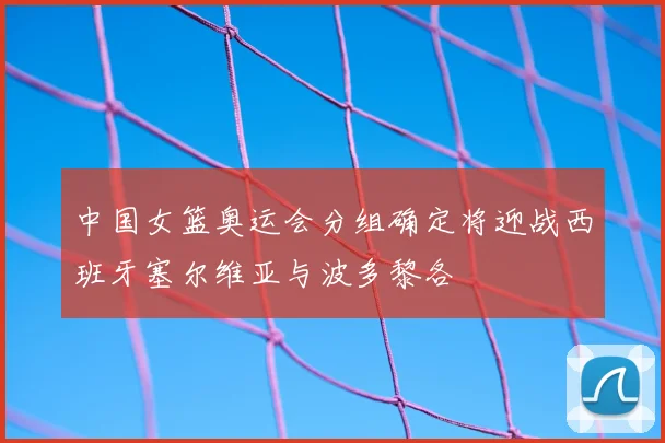 中国女篮奥运会分组确定将迎战西班牙塞尔维亚与波多黎各