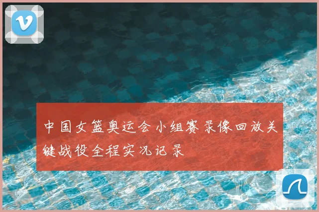中国女篮奥运会小组赛录像回放关键战役全程实况记录