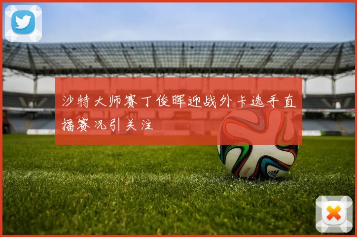 沙特大师赛丁俊晖迎战外卡选手直播赛况引关注