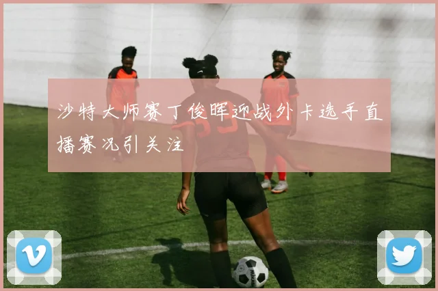 沙特大师赛丁俊晖迎战外卡选手直播赛况引关注