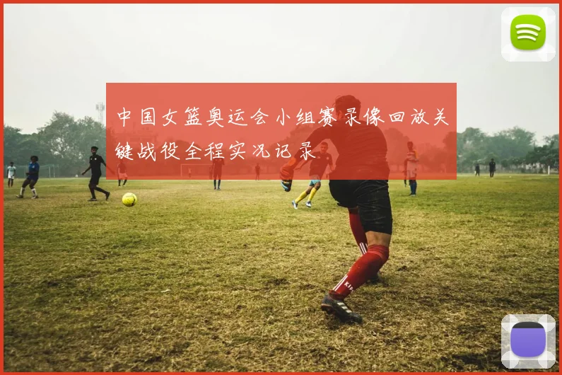 中国女篮奥运会小组赛录像回放关键战役全程实况记录