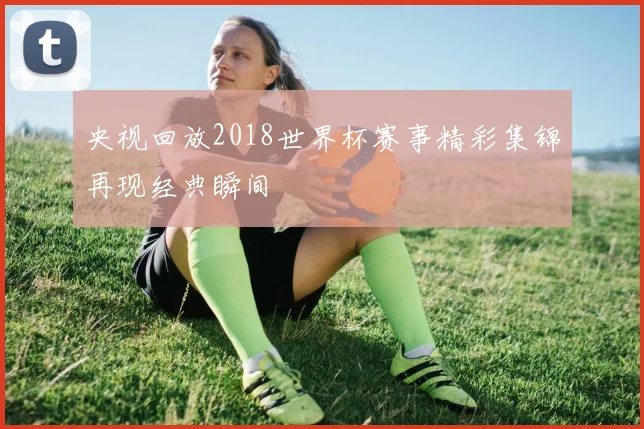 央视回放2018世界杯赛事精彩集锦再现经典瞬间