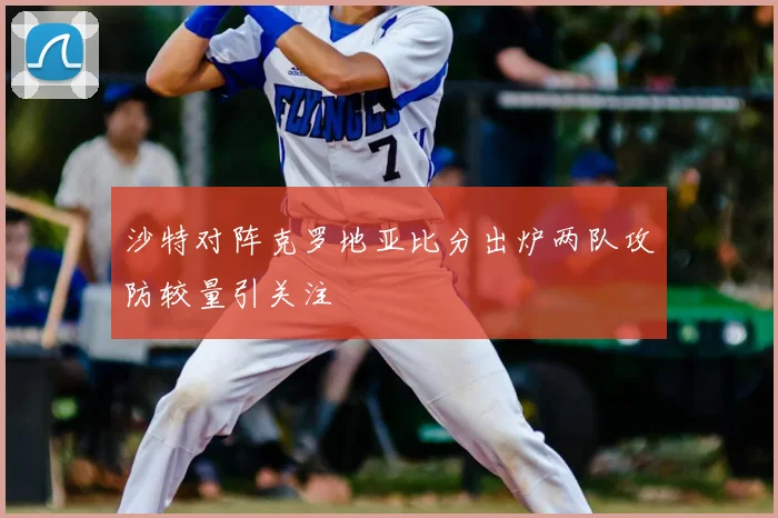 沙特对阵克罗地亚比分出炉两队攻防较量引关注